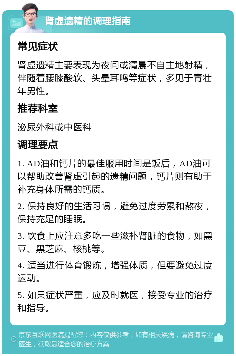 肾虚遗精的调理指南 常见症状 肾虚遗精主要表现为夜间或清晨不自主地射精，伴随着腰膝酸软、头晕耳鸣等症状，多见于青壮年男性。 推荐科室 泌尿外科或中医科 调理要点 1. AD油和钙片的最佳服用时间是饭后，AD油可以帮助改善肾虚引起的遗精问题，钙片则有助于补充身体所需的钙质。 2. 保持良好的生活习惯，避免过度劳累和熬夜，保持充足的睡眠。 3. 饮食上应注意多吃一些滋补肾脏的食物，如黑豆、黑芝麻、核桃等。 4. 适当进行体育锻炼，增强体质，但要避免过度运动。 5. 如果症状严重，应及时就医，接受专业的治疗和指导。