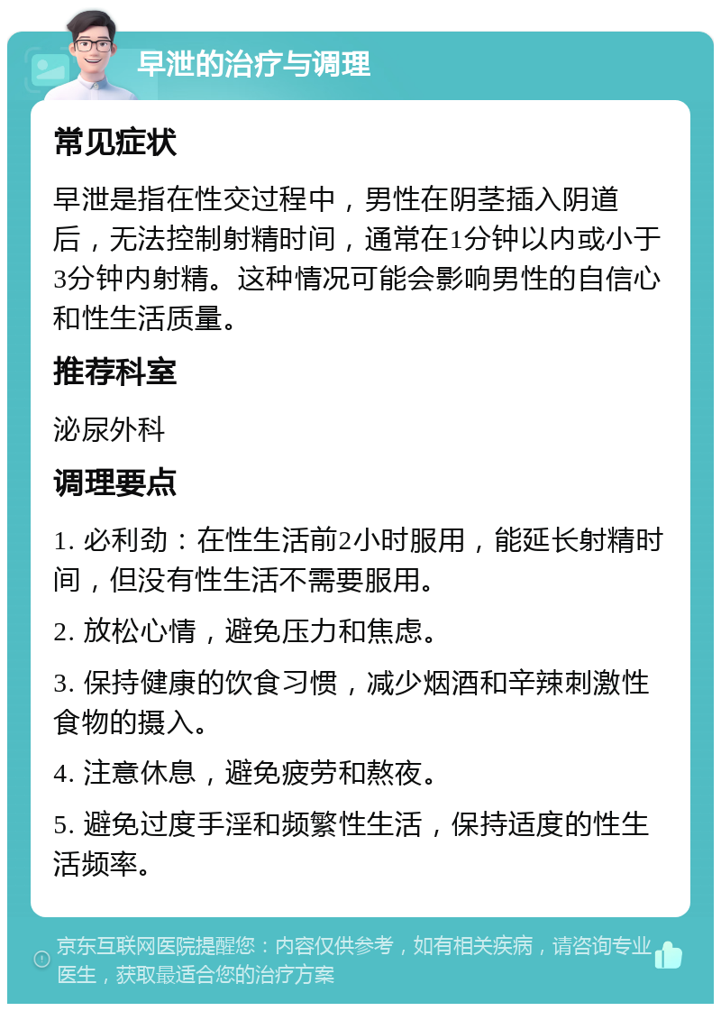 早泄的治疗与调理 常见症状 早泄是指在性交过程中，男性在阴茎插入阴道后，无法控制射精时间，通常在1分钟以内或小于3分钟内射精。这种情况可能会影响男性的自信心和性生活质量。 推荐科室 泌尿外科 调理要点 1. 必利劲：在性生活前2小时服用，能延长射精时间，但没有性生活不需要服用。 2. 放松心情，避免压力和焦虑。 3. 保持健康的饮食习惯，减少烟酒和辛辣刺激性食物的摄入。 4. 注意休息，避免疲劳和熬夜。 5. 避免过度手淫和频繁性生活，保持适度的性生活频率。