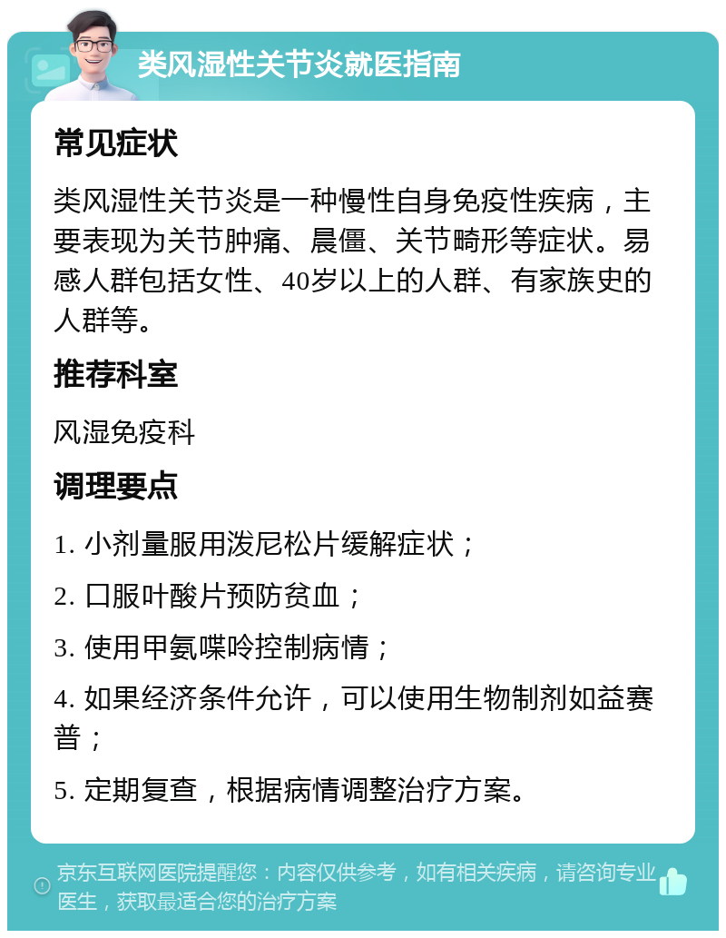 类风湿性关节炎就医指南 常见症状 类风湿性关节炎是一种慢性自身免疫性疾病，主要表现为关节肿痛、晨僵、关节畸形等症状。易感人群包括女性、40岁以上的人群、有家族史的人群等。 推荐科室 风湿免疫科 调理要点 1. 小剂量服用泼尼松片缓解症状； 2. 口服叶酸片预防贫血； 3. 使用甲氨喋呤控制病情； 4. 如果经济条件允许，可以使用生物制剂如益赛普； 5. 定期复查，根据病情调整治疗方案。