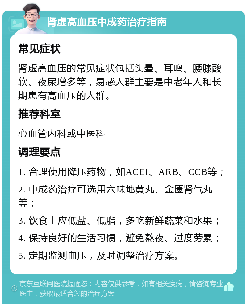 肾虚高血压中成药治疗指南 常见症状 肾虚高血压的常见症状包括头晕、耳鸣、腰膝酸软、夜尿增多等，易感人群主要是中老年人和长期患有高血压的人群。 推荐科室 心血管内科或中医科 调理要点 1. 合理使用降压药物，如ACEI、ARB、CCB等； 2. 中成药治疗可选用六味地黄丸、金匮肾气丸等； 3. 饮食上应低盐、低脂，多吃新鲜蔬菜和水果； 4. 保持良好的生活习惯，避免熬夜、过度劳累； 5. 定期监测血压，及时调整治疗方案。