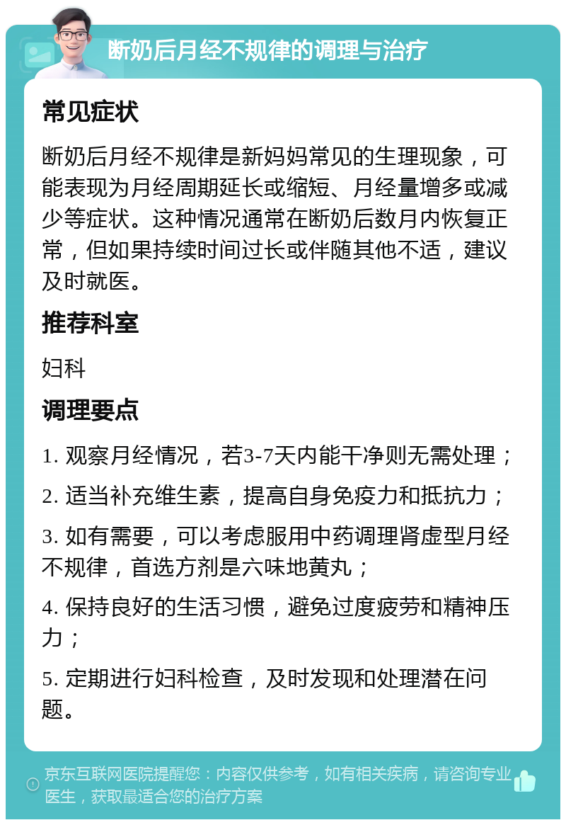 断奶后月经不规律的调理与治疗 常见症状 断奶后月经不规律是新妈妈常见的生理现象，可能表现为月经周期延长或缩短、月经量增多或减少等症状。这种情况通常在断奶后数月内恢复正常，但如果持续时间过长或伴随其他不适，建议及时就医。 推荐科室 妇科 调理要点 1. 观察月经情况，若3-7天内能干净则无需处理； 2. 适当补充维生素，提高自身免疫力和抵抗力； 3. 如有需要，可以考虑服用中药调理肾虚型月经不规律，首选方剂是六味地黄丸； 4. 保持良好的生活习惯，避免过度疲劳和精神压力； 5. 定期进行妇科检查，及时发现和处理潜在问题。