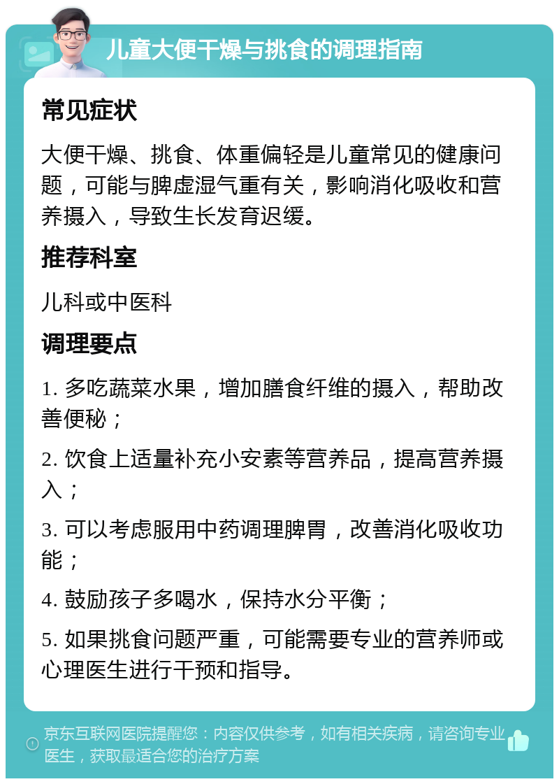 儿童大便干燥与挑食的调理指南 常见症状 大便干燥、挑食、体重偏轻是儿童常见的健康问题，可能与脾虚湿气重有关，影响消化吸收和营养摄入，导致生长发育迟缓。 推荐科室 儿科或中医科 调理要点 1. 多吃蔬菜水果，增加膳食纤维的摄入，帮助改善便秘； 2. 饮食上适量补充小安素等营养品，提高营养摄入； 3. 可以考虑服用中药调理脾胃，改善消化吸收功能； 4. 鼓励孩子多喝水，保持水分平衡； 5. 如果挑食问题严重，可能需要专业的营养师或心理医生进行干预和指导。