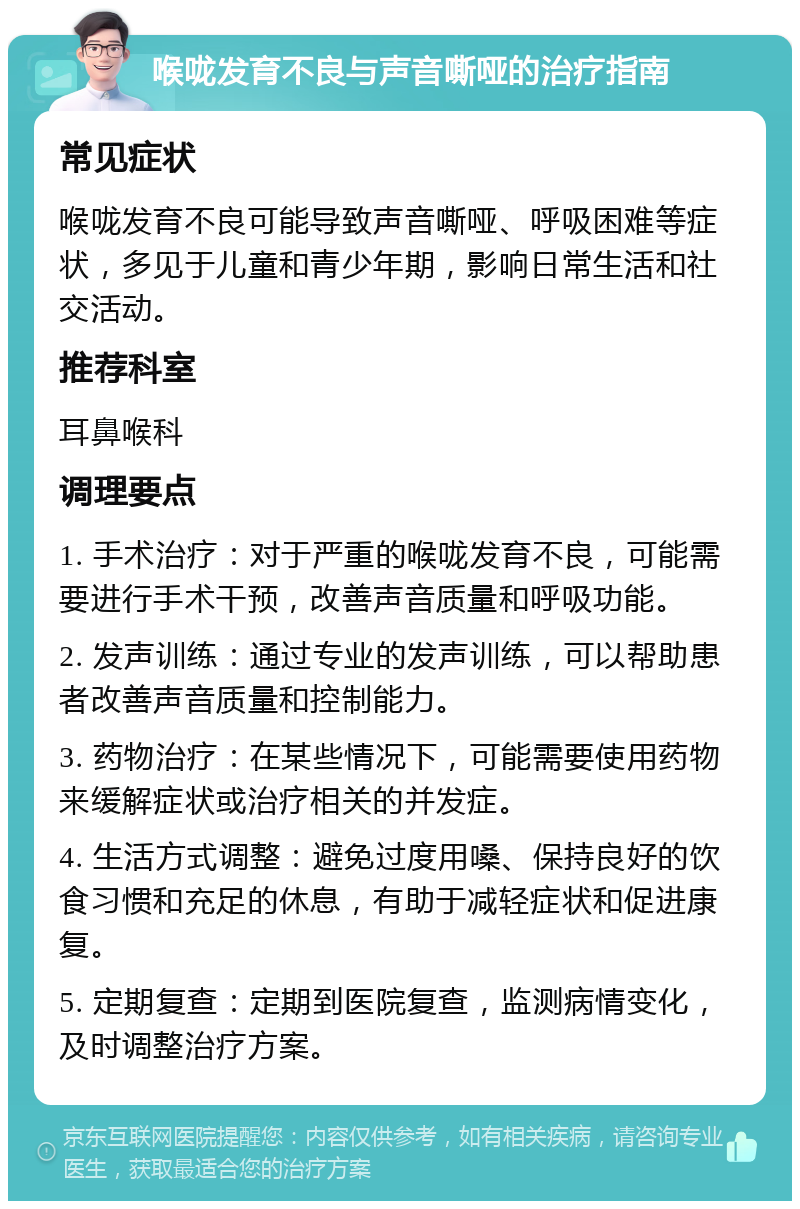 喉咙发育不良与声音嘶哑的治疗指南 常见症状 喉咙发育不良可能导致声音嘶哑、呼吸困难等症状，多见于儿童和青少年期，影响日常生活和社交活动。 推荐科室 耳鼻喉科 调理要点 1. 手术治疗：对于严重的喉咙发育不良，可能需要进行手术干预，改善声音质量和呼吸功能。 2. 发声训练：通过专业的发声训练，可以帮助患者改善声音质量和控制能力。 3. 药物治疗：在某些情况下，可能需要使用药物来缓解症状或治疗相关的并发症。 4. 生活方式调整：避免过度用嗓、保持良好的饮食习惯和充足的休息，有助于减轻症状和促进康复。 5. 定期复查：定期到医院复查，监测病情变化，及时调整治疗方案。