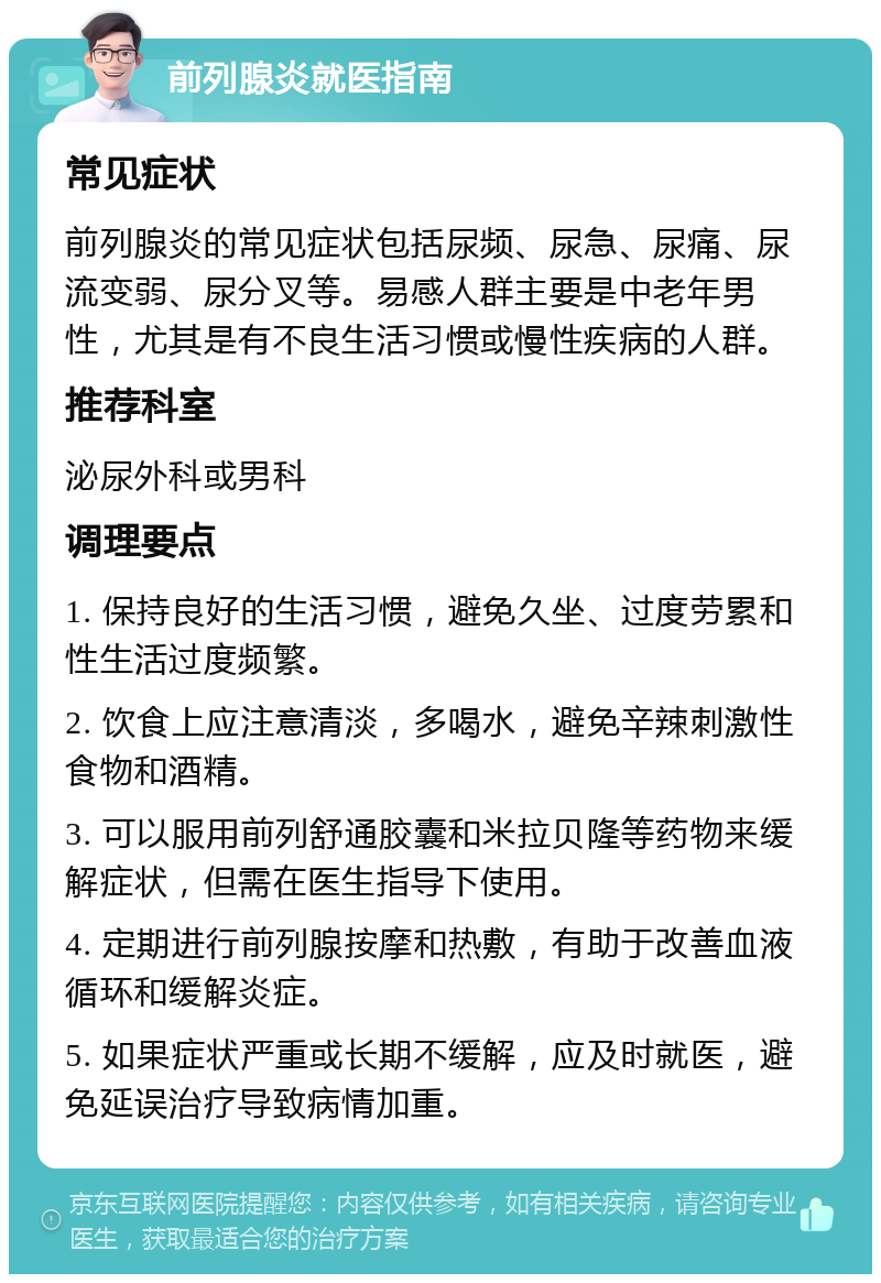 前列腺炎就医指南 常见症状 前列腺炎的常见症状包括尿频、尿急、尿痛、尿流变弱、尿分叉等。易感人群主要是中老年男性，尤其是有不良生活习惯或慢性疾病的人群。 推荐科室 泌尿外科或男科 调理要点 1. 保持良好的生活习惯，避免久坐、过度劳累和性生活过度频繁。 2. 饮食上应注意清淡，多喝水，避免辛辣刺激性食物和酒精。 3. 可以服用前列舒通胶囊和米拉贝隆等药物来缓解症状，但需在医生指导下使用。 4. 定期进行前列腺按摩和热敷，有助于改善血液循环和缓解炎症。 5. 如果症状严重或长期不缓解，应及时就医，避免延误治疗导致病情加重。