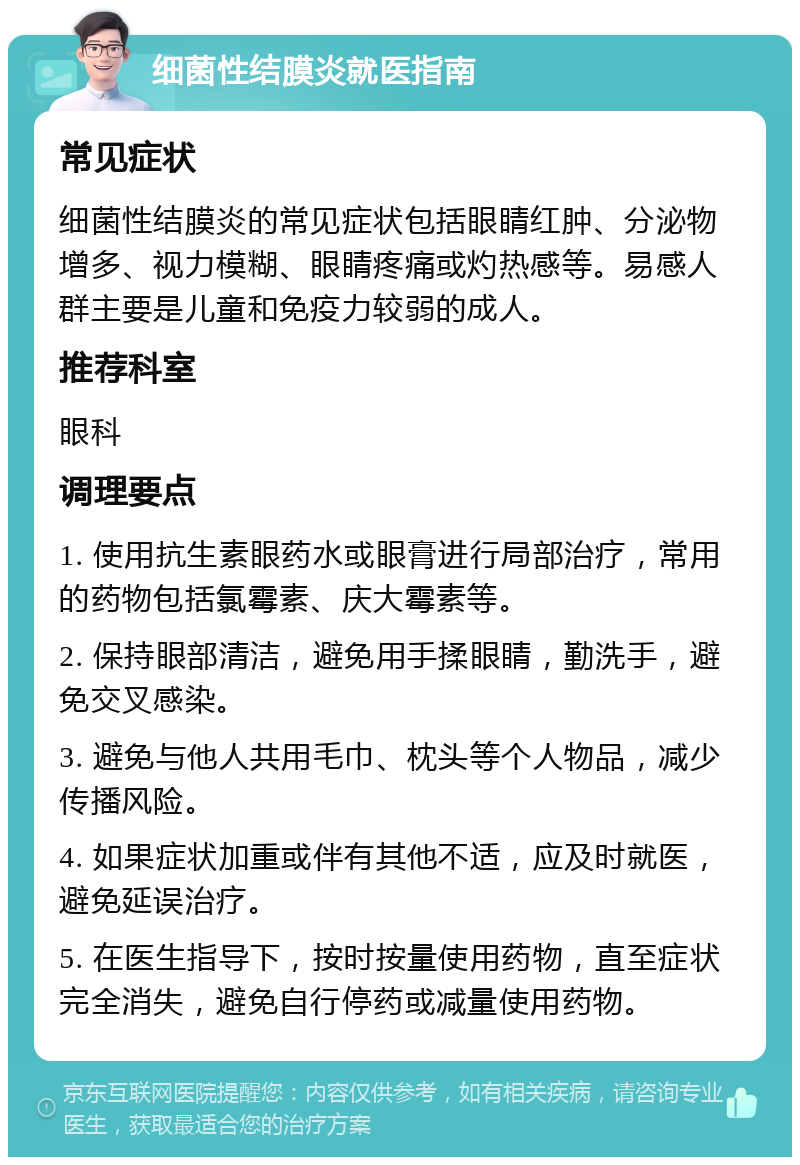 细菌性结膜炎就医指南 常见症状 细菌性结膜炎的常见症状包括眼睛红肿、分泌物增多、视力模糊、眼睛疼痛或灼热感等。易感人群主要是儿童和免疫力较弱的成人。 推荐科室 眼科 调理要点 1. 使用抗生素眼药水或眼膏进行局部治疗，常用的药物包括氯霉素、庆大霉素等。 2. 保持眼部清洁，避免用手揉眼睛，勤洗手，避免交叉感染。 3. 避免与他人共用毛巾、枕头等个人物品，减少传播风险。 4. 如果症状加重或伴有其他不适，应及时就医，避免延误治疗。 5. 在医生指导下，按时按量使用药物，直至症状完全消失，避免自行停药或减量使用药物。