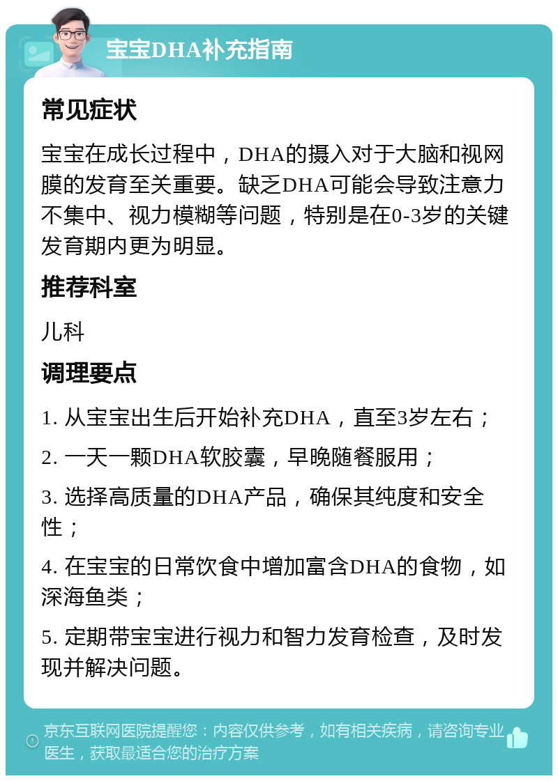 宝宝DHA补充指南 常见症状 宝宝在成长过程中，DHA的摄入对于大脑和视网膜的发育至关重要。缺乏DHA可能会导致注意力不集中、视力模糊等问题，特别是在0-3岁的关键发育期内更为明显。 推荐科室 儿科 调理要点 1. 从宝宝出生后开始补充DHA，直至3岁左右； 2. 一天一颗DHA软胶囊，早晚随餐服用； 3. 选择高质量的DHA产品，确保其纯度和安全性； 4. 在宝宝的日常饮食中增加富含DHA的食物，如深海鱼类； 5. 定期带宝宝进行视力和智力发育检查，及时发现并解决问题。