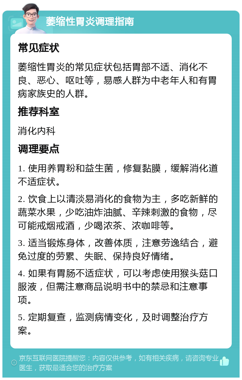 萎缩性胃炎调理指南 常见症状 萎缩性胃炎的常见症状包括胃部不适、消化不良、恶心、呕吐等，易感人群为中老年人和有胃病家族史的人群。 推荐科室 消化内科 调理要点 1. 使用养胃粉和益生菌，修复黏膜，缓解消化道不适症状。 2. 饮食上以清淡易消化的食物为主，多吃新鲜的蔬菜水果，少吃油炸油腻、辛辣刺激的食物，尽可能戒烟戒酒，少喝浓茶、浓咖啡等。 3. 适当锻炼身体，改善体质，注意劳逸结合，避免过度的劳累、失眠、保持良好情绪。 4. 如果有胃肠不适症状，可以考虑使用猴头菇口服液，但需注意商品说明书中的禁忌和注意事项。 5. 定期复查，监测病情变化，及时调整治疗方案。