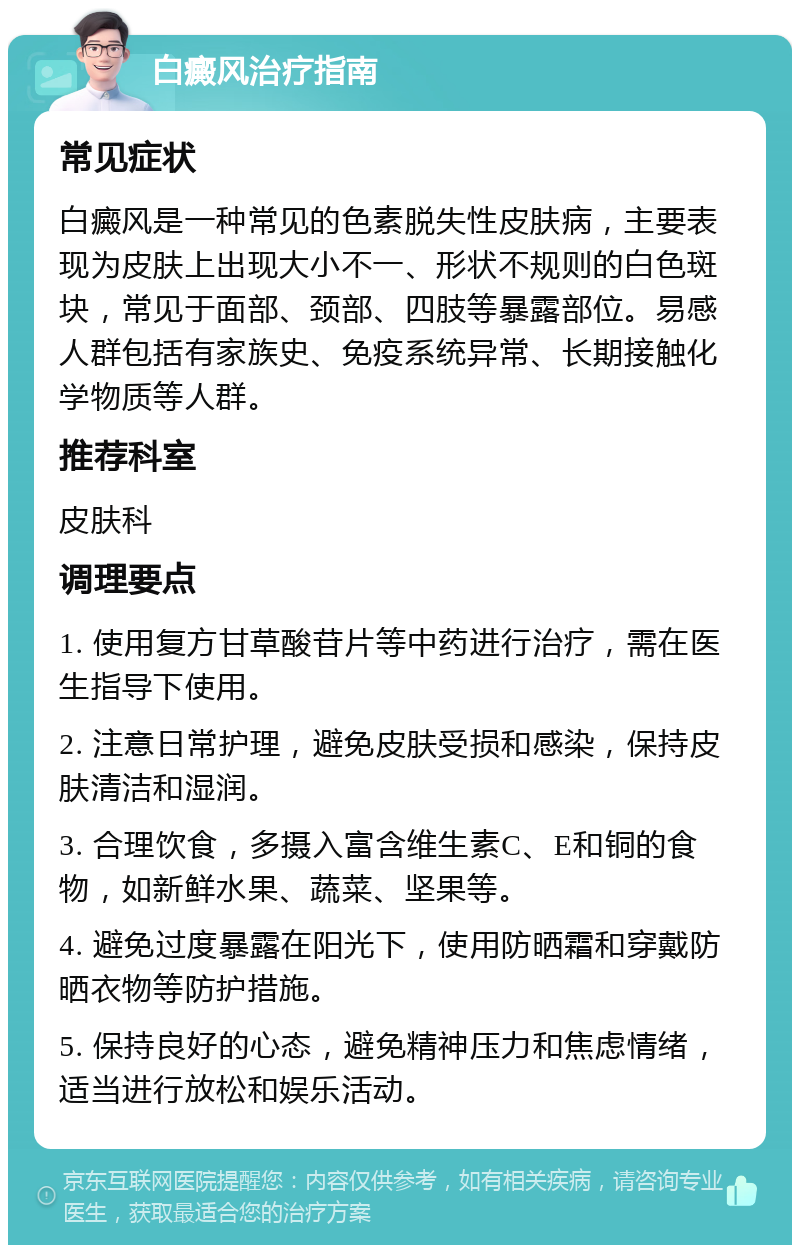 白癜风治疗指南 常见症状 白癜风是一种常见的色素脱失性皮肤病，主要表现为皮肤上出现大小不一、形状不规则的白色斑块，常见于面部、颈部、四肢等暴露部位。易感人群包括有家族史、免疫系统异常、长期接触化学物质等人群。 推荐科室 皮肤科 调理要点 1. 使用复方甘草酸苷片等中药进行治疗，需在医生指导下使用。 2. 注意日常护理，避免皮肤受损和感染，保持皮肤清洁和湿润。 3. 合理饮食，多摄入富含维生素C、E和铜的食物，如新鲜水果、蔬菜、坚果等。 4. 避免过度暴露在阳光下，使用防晒霜和穿戴防晒衣物等防护措施。 5. 保持良好的心态，避免精神压力和焦虑情绪，适当进行放松和娱乐活动。