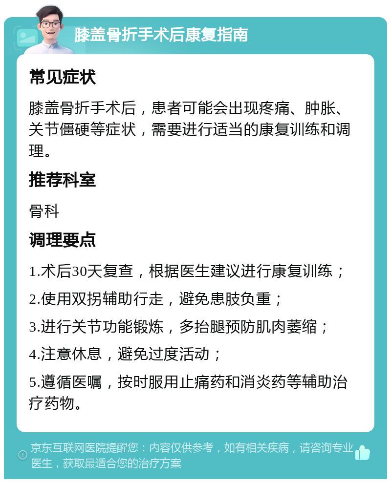 膝盖骨折手术后康复指南 常见症状 膝盖骨折手术后，患者可能会出现疼痛、肿胀、关节僵硬等症状，需要进行适当的康复训练和调理。 推荐科室 骨科 调理要点 1.术后30天复查，根据医生建议进行康复训练； 2.使用双拐辅助行走，避免患肢负重； 3.进行关节功能锻炼，多抬腿预防肌肉萎缩； 4.注意休息，避免过度活动； 5.遵循医嘱，按时服用止痛药和消炎药等辅助治疗药物。