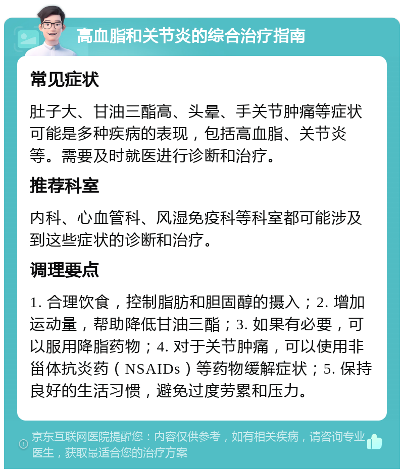 高血脂和关节炎的综合治疗指南 常见症状 肚子大、甘油三酯高、头晕、手关节肿痛等症状可能是多种疾病的表现，包括高血脂、关节炎等。需要及时就医进行诊断和治疗。 推荐科室 内科、心血管科、风湿免疫科等科室都可能涉及到这些症状的诊断和治疗。 调理要点 1. 合理饮食，控制脂肪和胆固醇的摄入；2. 增加运动量，帮助降低甘油三酯；3. 如果有必要，可以服用降脂药物；4. 对于关节肿痛，可以使用非甾体抗炎药（NSAIDs）等药物缓解症状；5. 保持良好的生活习惯，避免过度劳累和压力。