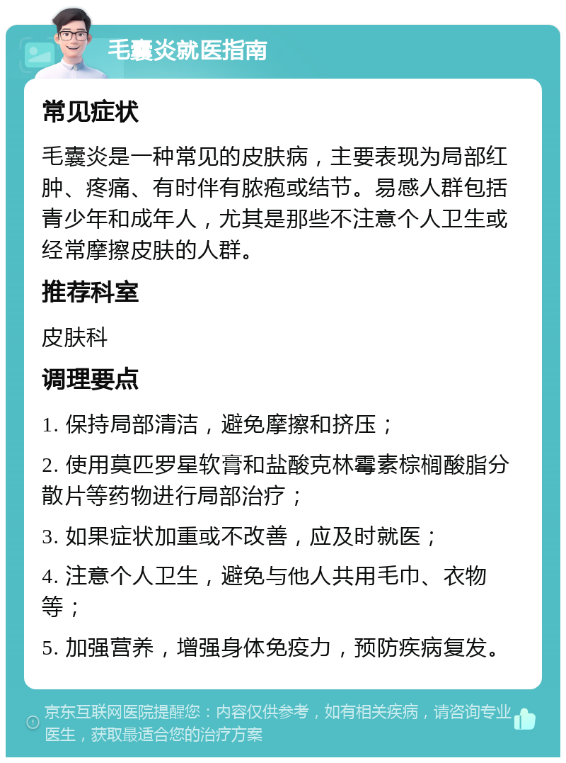 毛囊炎就医指南 常见症状 毛囊炎是一种常见的皮肤病，主要表现为局部红肿、疼痛、有时伴有脓疱或结节。易感人群包括青少年和成年人，尤其是那些不注意个人卫生或经常摩擦皮肤的人群。 推荐科室 皮肤科 调理要点 1. 保持局部清洁，避免摩擦和挤压； 2. 使用莫匹罗星软膏和盐酸克林霉素棕榈酸脂分散片等药物进行局部治疗； 3. 如果症状加重或不改善，应及时就医； 4. 注意个人卫生，避免与他人共用毛巾、衣物等； 5. 加强营养，增强身体免疫力，预防疾病复发。