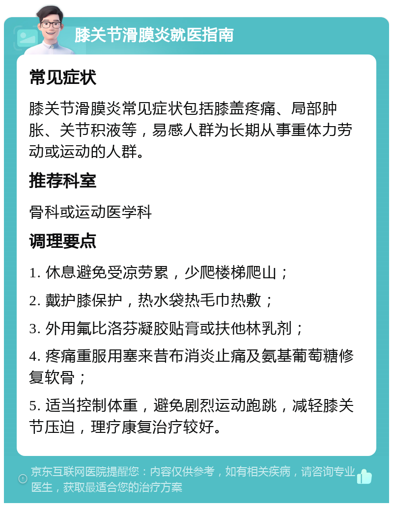 膝关节滑膜炎就医指南 常见症状 膝关节滑膜炎常见症状包括膝盖疼痛、局部肿胀、关节积液等，易感人群为长期从事重体力劳动或运动的人群。 推荐科室 骨科或运动医学科 调理要点 1. 休息避免受凉劳累，少爬楼梯爬山； 2. 戴护膝保护，热水袋热毛巾热敷； 3. 外用氟比洛芬凝胶贴膏或扶他林乳剂； 4. 疼痛重服用塞来昔布消炎止痛及氨基葡萄糖修复软骨； 5. 适当控制体重，避免剧烈运动跑跳，减轻膝关节压迫，理疗康复治疗较好。