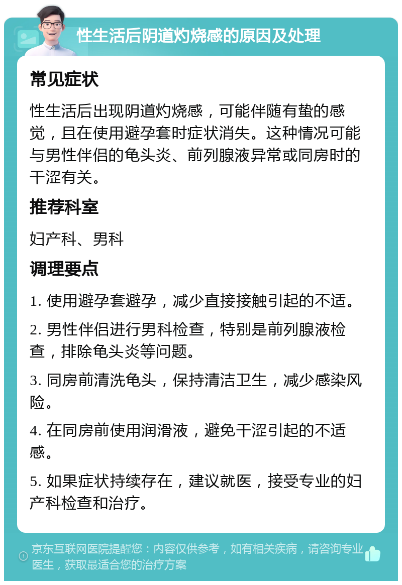 性生活后阴道灼烧感的原因及处理 常见症状 性生活后出现阴道灼烧感，可能伴随有蛰的感觉，且在使用避孕套时症状消失。这种情况可能与男性伴侣的龟头炎、前列腺液异常或同房时的干涩有关。 推荐科室 妇产科、男科 调理要点 1. 使用避孕套避孕，减少直接接触引起的不适。 2. 男性伴侣进行男科检查，特别是前列腺液检查，排除龟头炎等问题。 3. 同房前清洗龟头，保持清洁卫生，减少感染风险。 4. 在同房前使用润滑液，避免干涩引起的不适感。 5. 如果症状持续存在，建议就医，接受专业的妇产科检查和治疗。