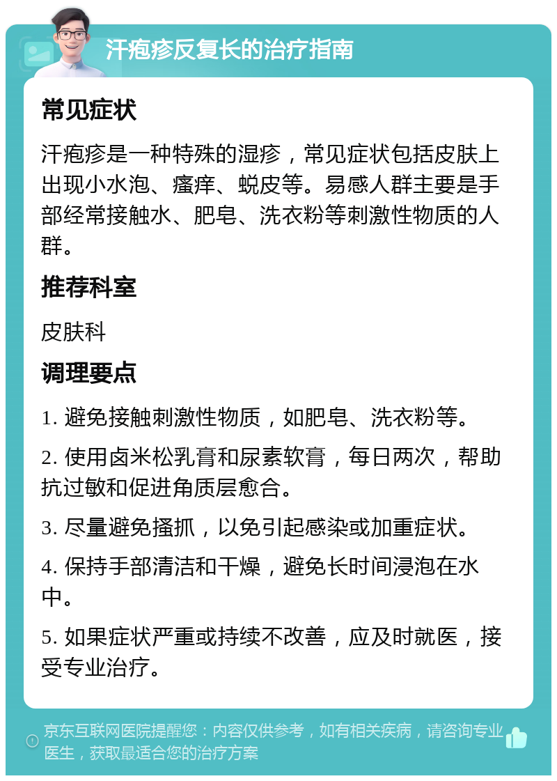 汗疱疹反复长的治疗指南 常见症状 汗疱疹是一种特殊的湿疹，常见症状包括皮肤上出现小水泡、瘙痒、蜕皮等。易感人群主要是手部经常接触水、肥皂、洗衣粉等刺激性物质的人群。 推荐科室 皮肤科 调理要点 1. 避免接触刺激性物质，如肥皂、洗衣粉等。 2. 使用卤米松乳膏和尿素软膏，每日两次，帮助抗过敏和促进角质层愈合。 3. 尽量避免搔抓，以免引起感染或加重症状。 4. 保持手部清洁和干燥，避免长时间浸泡在水中。 5. 如果症状严重或持续不改善，应及时就医，接受专业治疗。