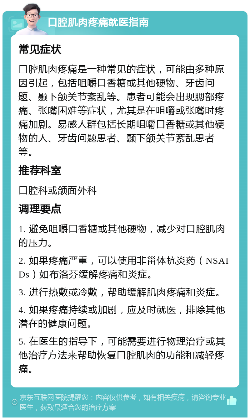 口腔肌肉疼痛就医指南 常见症状 口腔肌肉疼痛是一种常见的症状，可能由多种原因引起，包括咀嚼口香糖或其他硬物、牙齿问题、颞下颌关节紊乱等。患者可能会出现腮部疼痛、张嘴困难等症状，尤其是在咀嚼或张嘴时疼痛加剧。易感人群包括长期咀嚼口香糖或其他硬物的人、牙齿问题患者、颞下颌关节紊乱患者等。 推荐科室 口腔科或颌面外科 调理要点 1. 避免咀嚼口香糖或其他硬物，减少对口腔肌肉的压力。 2. 如果疼痛严重，可以使用非甾体抗炎药（NSAIDs）如布洛芬缓解疼痛和炎症。 3. 进行热敷或冷敷，帮助缓解肌肉疼痛和炎症。 4. 如果疼痛持续或加剧，应及时就医，排除其他潜在的健康问题。 5. 在医生的指导下，可能需要进行物理治疗或其他治疗方法来帮助恢复口腔肌肉的功能和减轻疼痛。