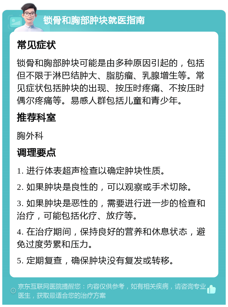 锁骨和胸部肿块就医指南 常见症状 锁骨和胸部肿块可能是由多种原因引起的，包括但不限于淋巴结肿大、脂肪瘤、乳腺增生等。常见症状包括肿块的出现、按压时疼痛、不按压时偶尔疼痛等。易感人群包括儿童和青少年。 推荐科室 胸外科 调理要点 1. 进行体表超声检查以确定肿块性质。 2. 如果肿块是良性的，可以观察或手术切除。 3. 如果肿块是恶性的，需要进行进一步的检查和治疗，可能包括化疗、放疗等。 4. 在治疗期间，保持良好的营养和休息状态，避免过度劳累和压力。 5. 定期复查，确保肿块没有复发或转移。