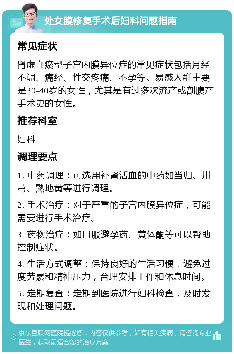 处女膜修复手术后妇科问题指南 常见症状 肾虚血瘀型子宫内膜异位症的常见症状包括月经不调、痛经、性交疼痛、不孕等。易感人群主要是30-40岁的女性，尤其是有过多次流产或剖腹产手术史的女性。 推荐科室 妇科 调理要点 1. 中药调理：可选用补肾活血的中药如当归、川芎、熟地黄等进行调理。 2. 手术治疗：对于严重的子宫内膜异位症，可能需要进行手术治疗。 3. 药物治疗：如口服避孕药、黄体酮等可以帮助控制症状。 4. 生活方式调整：保持良好的生活习惯，避免过度劳累和精神压力，合理安排工作和休息时间。 5. 定期复查：定期到医院进行妇科检查，及时发现和处理问题。