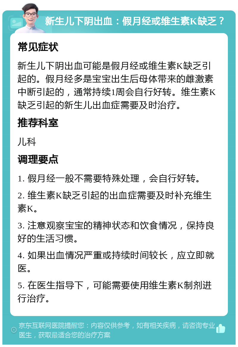 新生儿下阴出血：假月经或维生素K缺乏？ 常见症状 新生儿下阴出血可能是假月经或维生素K缺乏引起的。假月经多是宝宝出生后母体带来的雌激素中断引起的，通常持续1周会自行好转。维生素K缺乏引起的新生儿出血症需要及时治疗。 推荐科室 儿科 调理要点 1. 假月经一般不需要特殊处理，会自行好转。 2. 维生素K缺乏引起的出血症需要及时补充维生素K。 3. 注意观察宝宝的精神状态和饮食情况，保持良好的生活习惯。 4. 如果出血情况严重或持续时间较长，应立即就医。 5. 在医生指导下，可能需要使用维生素K制剂进行治疗。