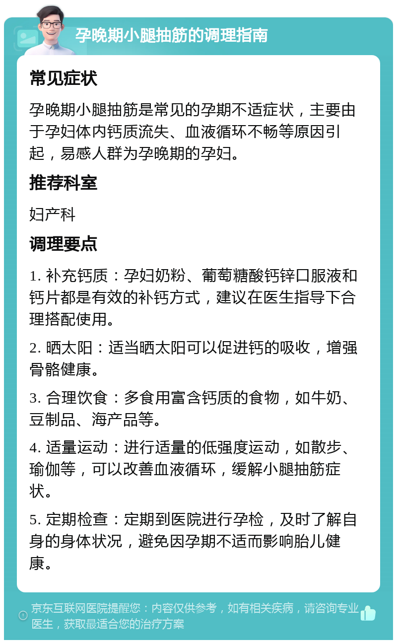 孕晚期小腿抽筋的调理指南 常见症状 孕晚期小腿抽筋是常见的孕期不适症状，主要由于孕妇体内钙质流失、血液循环不畅等原因引起，易感人群为孕晚期的孕妇。 推荐科室 妇产科 调理要点 1. 补充钙质：孕妇奶粉、葡萄糖酸钙锌口服液和钙片都是有效的补钙方式，建议在医生指导下合理搭配使用。 2. 晒太阳：适当晒太阳可以促进钙的吸收，增强骨骼健康。 3. 合理饮食：多食用富含钙质的食物，如牛奶、豆制品、海产品等。 4. 适量运动：进行适量的低强度运动，如散步、瑜伽等，可以改善血液循环，缓解小腿抽筋症状。 5. 定期检查：定期到医院进行孕检，及时了解自身的身体状况，避免因孕期不适而影响胎儿健康。