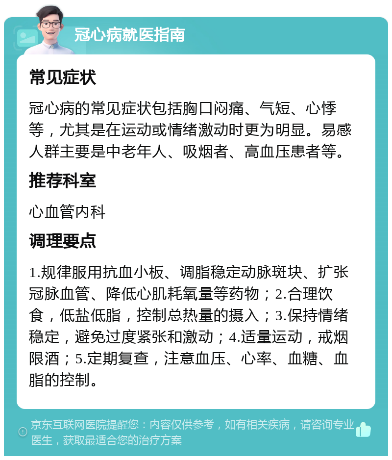 冠心病就医指南 常见症状 冠心病的常见症状包括胸口闷痛、气短、心悸等，尤其是在运动或情绪激动时更为明显。易感人群主要是中老年人、吸烟者、高血压患者等。 推荐科室 心血管内科 调理要点 1.规律服用抗血小板、调脂稳定动脉斑块、扩张冠脉血管、降低心肌耗氧量等药物；2.合理饮食，低盐低脂，控制总热量的摄入；3.保持情绪稳定，避免过度紧张和激动；4.适量运动，戒烟限酒；5.定期复查，注意血压、心率、血糖、血脂的控制。