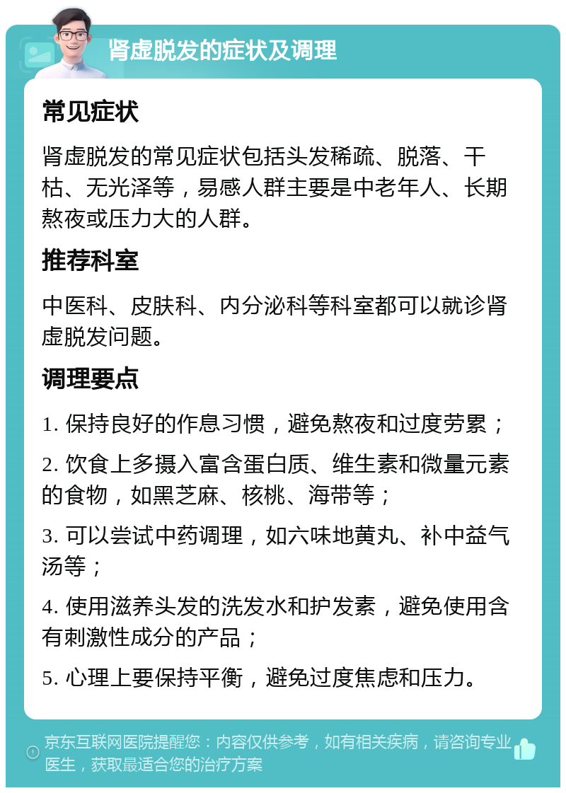 肾虚脱发的症状及调理 常见症状 肾虚脱发的常见症状包括头发稀疏、脱落、干枯、无光泽等，易感人群主要是中老年人、长期熬夜或压力大的人群。 推荐科室 中医科、皮肤科、内分泌科等科室都可以就诊肾虚脱发问题。 调理要点 1. 保持良好的作息习惯，避免熬夜和过度劳累； 2. 饮食上多摄入富含蛋白质、维生素和微量元素的食物，如黑芝麻、核桃、海带等； 3. 可以尝试中药调理，如六味地黄丸、补中益气汤等； 4. 使用滋养头发的洗发水和护发素，避免使用含有刺激性成分的产品； 5. 心理上要保持平衡，避免过度焦虑和压力。