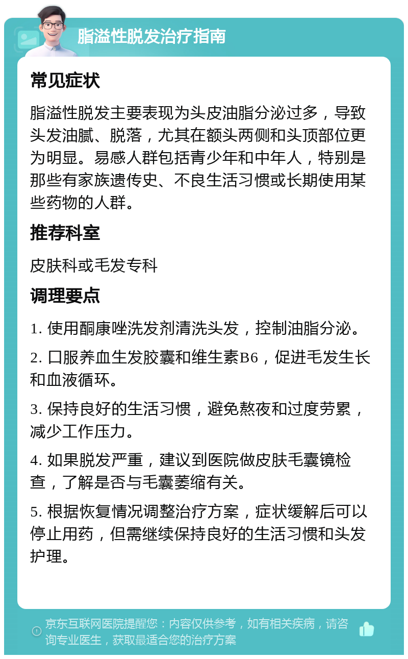 脂溢性脱发治疗指南 常见症状 脂溢性脱发主要表现为头皮油脂分泌过多，导致头发油腻、脱落，尤其在额头两侧和头顶部位更为明显。易感人群包括青少年和中年人，特别是那些有家族遗传史、不良生活习惯或长期使用某些药物的人群。 推荐科室 皮肤科或毛发专科 调理要点 1. 使用酮康唑洗发剂清洗头发，控制油脂分泌。 2. 口服养血生发胶囊和维生素B6，促进毛发生长和血液循环。 3. 保持良好的生活习惯，避免熬夜和过度劳累，减少工作压力。 4. 如果脱发严重，建议到医院做皮肤毛囊镜检查，了解是否与毛囊萎缩有关。 5. 根据恢复情况调整治疗方案，症状缓解后可以停止用药，但需继续保持良好的生活习惯和头发护理。