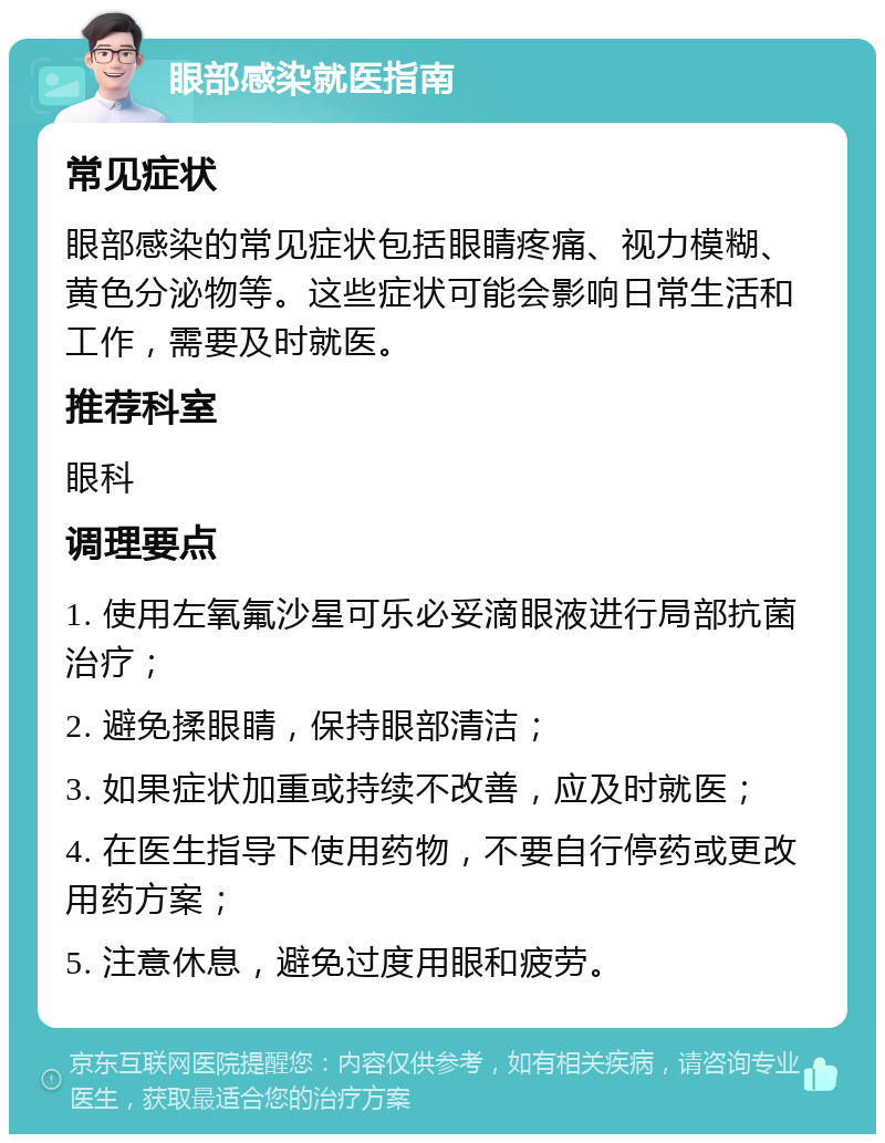 眼部感染就医指南 常见症状 眼部感染的常见症状包括眼睛疼痛、视力模糊、黄色分泌物等。这些症状可能会影响日常生活和工作，需要及时就医。 推荐科室 眼科 调理要点 1. 使用左氧氟沙星可乐必妥滴眼液进行局部抗菌治疗； 2. 避免揉眼睛，保持眼部清洁； 3. 如果症状加重或持续不改善，应及时就医； 4. 在医生指导下使用药物，不要自行停药或更改用药方案； 5. 注意休息，避免过度用眼和疲劳。