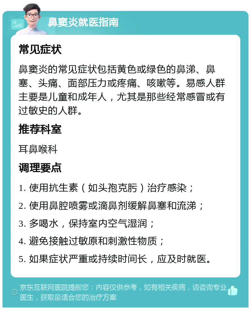 鼻窦炎就医指南 常见症状 鼻窦炎的常见症状包括黄色或绿色的鼻涕、鼻塞、头痛、面部压力或疼痛、咳嗽等。易感人群主要是儿童和成年人，尤其是那些经常感冒或有过敏史的人群。 推荐科室 耳鼻喉科 调理要点 1. 使用抗生素（如头孢克肟）治疗感染； 2. 使用鼻腔喷雾或滴鼻剂缓解鼻塞和流涕； 3. 多喝水，保持室内空气湿润； 4. 避免接触过敏原和刺激性物质； 5. 如果症状严重或持续时间长，应及时就医。