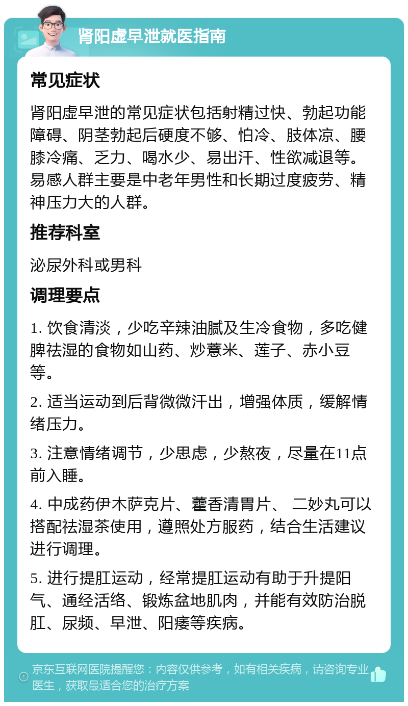 肾阳虚早泄就医指南 常见症状 肾阳虚早泄的常见症状包括射精过快、勃起功能障碍、阴茎勃起后硬度不够、怕冷、肢体凉、腰膝冷痛、乏力、喝水少、易出汗、性欲减退等。易感人群主要是中老年男性和长期过度疲劳、精神压力大的人群。 推荐科室 泌尿外科或男科 调理要点 1. 饮食清淡，少吃辛辣油腻及生冷食物，多吃健脾祛湿的食物如山药、炒薏米、莲子、赤小豆等。 2. 适当运动到后背微微汗出，增强体质，缓解情绪压力。 3. 注意情绪调节，少思虑，少熬夜，尽量在11点前入睡。 4. 中成药伊木萨克片、藿香清胃片、 二妙丸可以搭配祛湿茶使用，遵照处方服药，结合生活建议进行调理。 5. 进行提肛运动，经常提肛运动有助于升提阳气、通经活络、锻炼盆地肌肉，并能有效防治脱肛、尿频、早泄、阳痿等疾病。