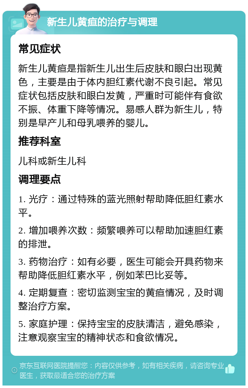 新生儿黄疸的治疗与调理 常见症状 新生儿黄疸是指新生儿出生后皮肤和眼白出现黄色，主要是由于体内胆红素代谢不良引起。常见症状包括皮肤和眼白发黄，严重时可能伴有食欲不振、体重下降等情况。易感人群为新生儿，特别是早产儿和母乳喂养的婴儿。 推荐科室 儿科或新生儿科 调理要点 1. 光疗：通过特殊的蓝光照射帮助降低胆红素水平。 2. 增加喂养次数：频繁喂养可以帮助加速胆红素的排泄。 3. 药物治疗：如有必要，医生可能会开具药物来帮助降低胆红素水平，例如苯巴比妥等。 4. 定期复查：密切监测宝宝的黄疸情况，及时调整治疗方案。 5. 家庭护理：保持宝宝的皮肤清洁，避免感染，注意观察宝宝的精神状态和食欲情况。