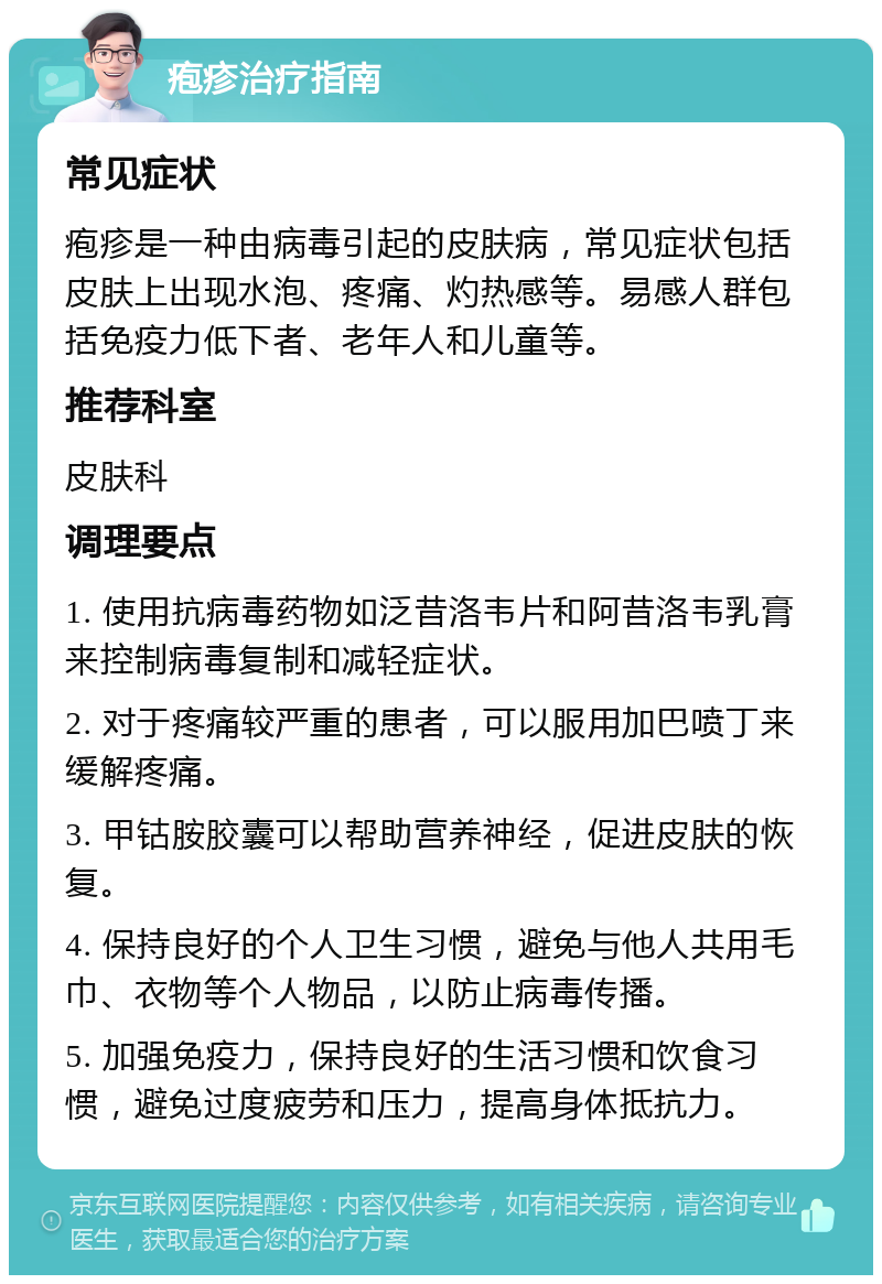 疱疹治疗指南 常见症状 疱疹是一种由病毒引起的皮肤病，常见症状包括皮肤上出现水泡、疼痛、灼热感等。易感人群包括免疫力低下者、老年人和儿童等。 推荐科室 皮肤科 调理要点 1. 使用抗病毒药物如泛昔洛韦片和阿昔洛韦乳膏来控制病毒复制和减轻症状。 2. 对于疼痛较严重的患者，可以服用加巴喷丁来缓解疼痛。 3. 甲钴胺胶囊可以帮助营养神经，促进皮肤的恢复。 4. 保持良好的个人卫生习惯，避免与他人共用毛巾、衣物等个人物品，以防止病毒传播。 5. 加强免疫力，保持良好的生活习惯和饮食习惯，避免过度疲劳和压力，提高身体抵抗力。