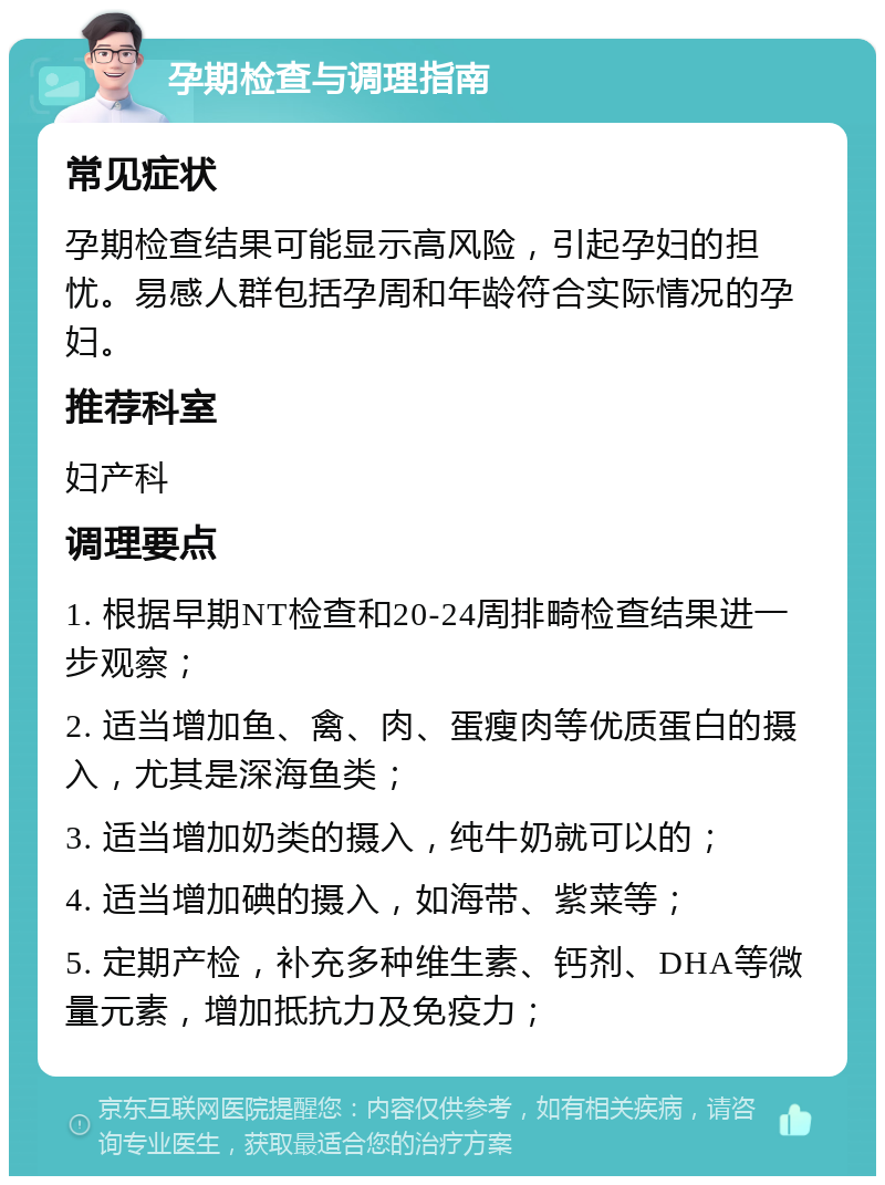 孕期检查与调理指南 常见症状 孕期检查结果可能显示高风险，引起孕妇的担忧。易感人群包括孕周和年龄符合实际情况的孕妇。 推荐科室 妇产科 调理要点 1. 根据早期NT检查和20-24周排畸检查结果进一步观察； 2. 适当增加鱼、禽、肉、蛋瘦肉等优质蛋白的摄入，尤其是深海鱼类； 3. 适当增加奶类的摄入，纯牛奶就可以的； 4. 适当增加碘的摄入，如海带、紫菜等； 5. 定期产检，补充多种维生素、钙剂、DHA等微量元素，增加抵抗力及免疫力；