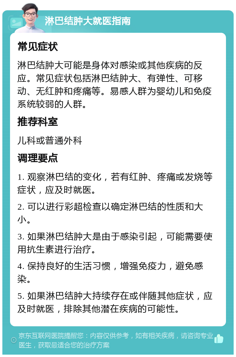 淋巴结肿大就医指南 常见症状 淋巴结肿大可能是身体对感染或其他疾病的反应。常见症状包括淋巴结肿大、有弹性、可移动、无红肿和疼痛等。易感人群为婴幼儿和免疫系统较弱的人群。 推荐科室 儿科或普通外科 调理要点 1. 观察淋巴结的变化，若有红肿、疼痛或发烧等症状，应及时就医。 2. 可以进行彩超检查以确定淋巴结的性质和大小。 3. 如果淋巴结肿大是由于感染引起，可能需要使用抗生素进行治疗。 4. 保持良好的生活习惯，增强免疫力，避免感染。 5. 如果淋巴结肿大持续存在或伴随其他症状，应及时就医，排除其他潜在疾病的可能性。