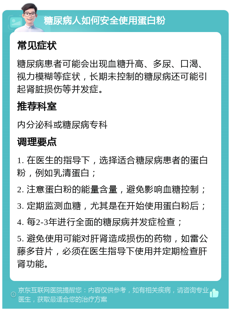 糖尿病人如何安全使用蛋白粉 常见症状 糖尿病患者可能会出现血糖升高、多尿、口渴、视力模糊等症状，长期未控制的糖尿病还可能引起肾脏损伤等并发症。 推荐科室 内分泌科或糖尿病专科 调理要点 1. 在医生的指导下，选择适合糖尿病患者的蛋白粉，例如乳清蛋白； 2. 注意蛋白粉的能量含量，避免影响血糖控制； 3. 定期监测血糖，尤其是在开始使用蛋白粉后； 4. 每2-3年进行全面的糖尿病并发症检查； 5. 避免使用可能对肝肾造成损伤的药物，如雷公藤多苷片，必须在医生指导下使用并定期检查肝肾功能。