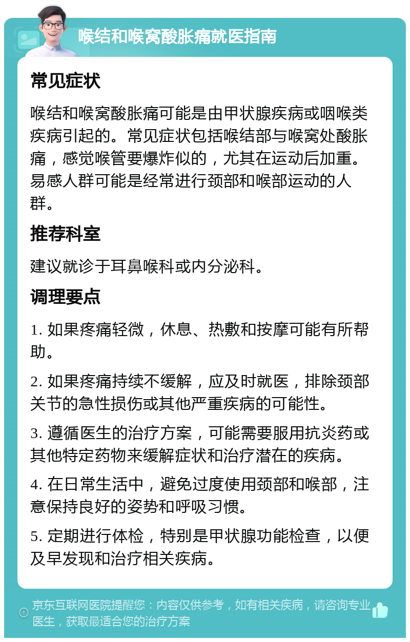 喉结和喉窝酸胀痛就医指南 常见症状 喉结和喉窝酸胀痛可能是由甲状腺疾病或咽喉类疾病引起的。常见症状包括喉结部与喉窝处酸胀痛，感觉喉管要爆炸似的，尤其在运动后加重。易感人群可能是经常进行颈部和喉部运动的人群。 推荐科室 建议就诊于耳鼻喉科或内分泌科。 调理要点 1. 如果疼痛轻微，休息、热敷和按摩可能有所帮助。 2. 如果疼痛持续不缓解，应及时就医，排除颈部关节的急性损伤或其他严重疾病的可能性。 3. 遵循医生的治疗方案，可能需要服用抗炎药或其他特定药物来缓解症状和治疗潜在的疾病。 4. 在日常生活中，避免过度使用颈部和喉部，注意保持良好的姿势和呼吸习惯。 5. 定期进行体检，特别是甲状腺功能检查，以便及早发现和治疗相关疾病。