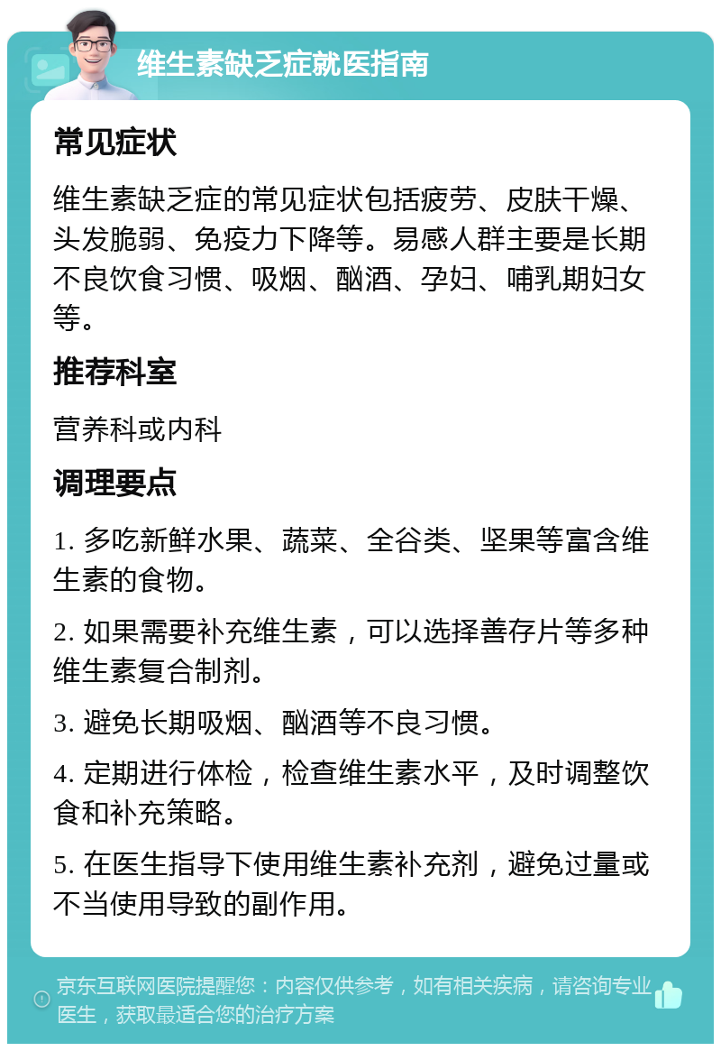 维生素缺乏症就医指南 常见症状 维生素缺乏症的常见症状包括疲劳、皮肤干燥、头发脆弱、免疫力下降等。易感人群主要是长期不良饮食习惯、吸烟、酗酒、孕妇、哺乳期妇女等。 推荐科室 营养科或内科 调理要点 1. 多吃新鲜水果、蔬菜、全谷类、坚果等富含维生素的食物。 2. 如果需要补充维生素，可以选择善存片等多种维生素复合制剂。 3. 避免长期吸烟、酗酒等不良习惯。 4. 定期进行体检，检查维生素水平，及时调整饮食和补充策略。 5. 在医生指导下使用维生素补充剂，避免过量或不当使用导致的副作用。