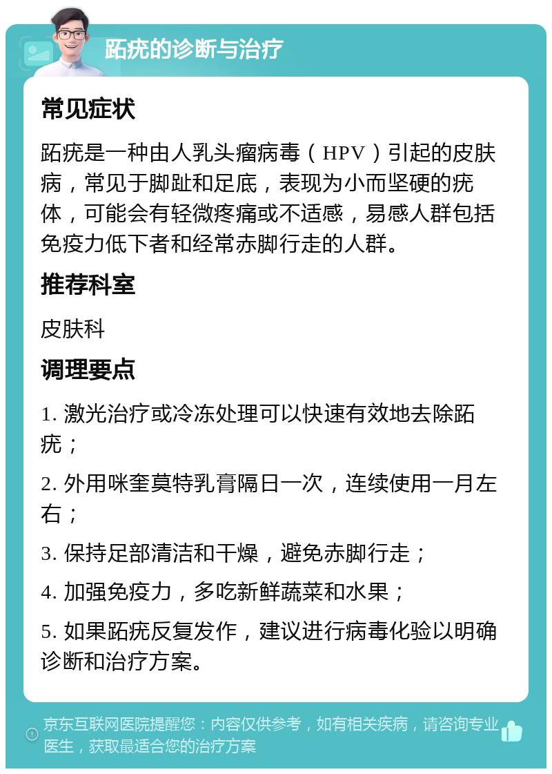 跖疣的诊断与治疗 常见症状 跖疣是一种由人乳头瘤病毒（HPV）引起的皮肤病，常见于脚趾和足底，表现为小而坚硬的疣体，可能会有轻微疼痛或不适感，易感人群包括免疫力低下者和经常赤脚行走的人群。 推荐科室 皮肤科 调理要点 1. 激光治疗或冷冻处理可以快速有效地去除跖疣； 2. 外用咪奎莫特乳膏隔日一次，连续使用一月左右； 3. 保持足部清洁和干燥，避免赤脚行走； 4. 加强免疫力，多吃新鲜蔬菜和水果； 5. 如果跖疣反复发作，建议进行病毒化验以明确诊断和治疗方案。