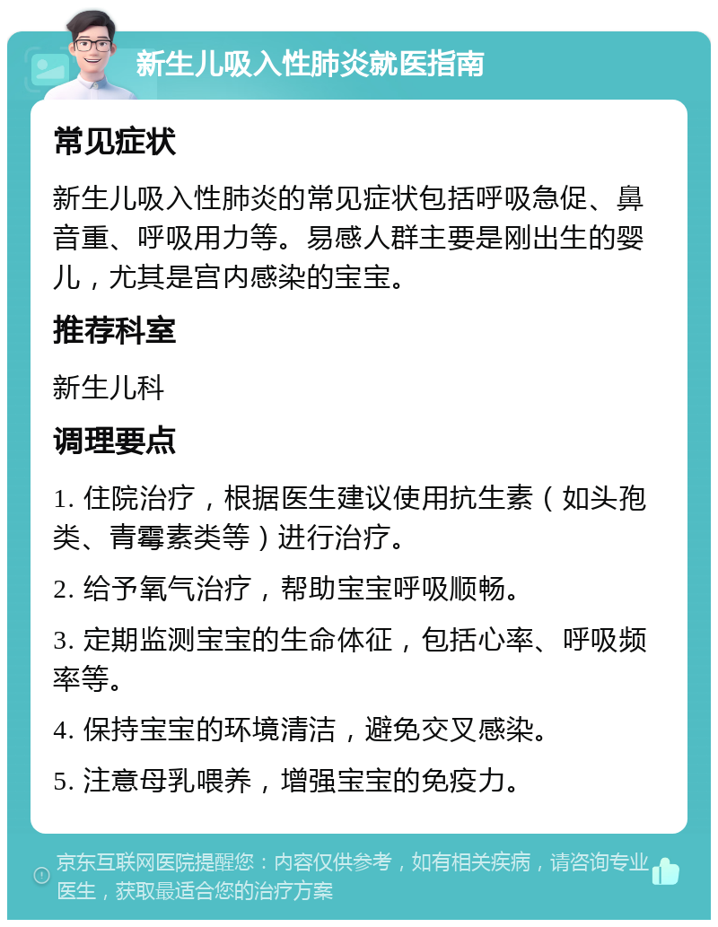 新生儿吸入性肺炎就医指南 常见症状 新生儿吸入性肺炎的常见症状包括呼吸急促、鼻音重、呼吸用力等。易感人群主要是刚出生的婴儿，尤其是宫内感染的宝宝。 推荐科室 新生儿科 调理要点 1. 住院治疗，根据医生建议使用抗生素（如头孢类、青霉素类等）进行治疗。 2. 给予氧气治疗，帮助宝宝呼吸顺畅。 3. 定期监测宝宝的生命体征，包括心率、呼吸频率等。 4. 保持宝宝的环境清洁，避免交叉感染。 5. 注意母乳喂养，增强宝宝的免疫力。