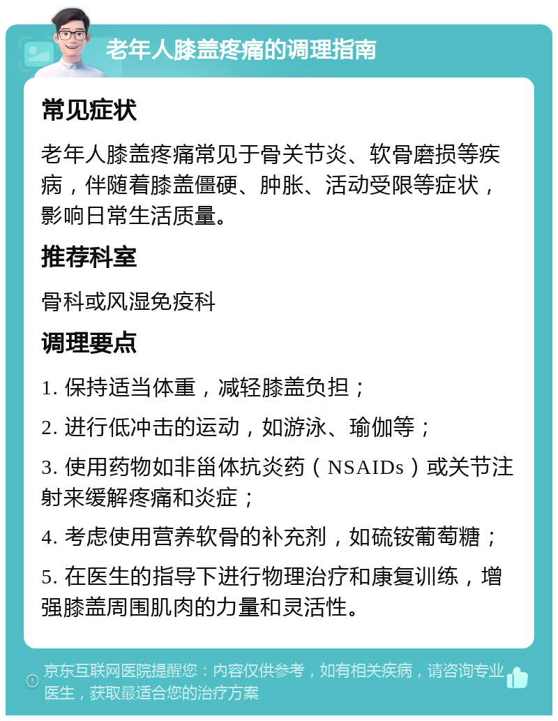 老年人膝盖疼痛的调理指南 常见症状 老年人膝盖疼痛常见于骨关节炎、软骨磨损等疾病，伴随着膝盖僵硬、肿胀、活动受限等症状，影响日常生活质量。 推荐科室 骨科或风湿免疫科 调理要点 1. 保持适当体重，减轻膝盖负担； 2. 进行低冲击的运动，如游泳、瑜伽等； 3. 使用药物如非甾体抗炎药（NSAIDs）或关节注射来缓解疼痛和炎症； 4. 考虑使用营养软骨的补充剂，如硫铵葡萄糖； 5. 在医生的指导下进行物理治疗和康复训练，增强膝盖周围肌肉的力量和灵活性。