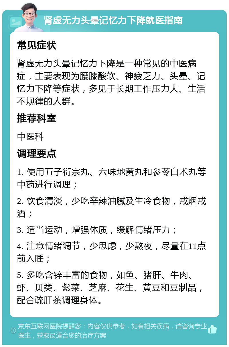 肾虚无力头晕记忆力下降就医指南 常见症状 肾虚无力头晕记忆力下降是一种常见的中医病症，主要表现为腰膝酸软、神疲乏力、头晕、记忆力下降等症状，多见于长期工作压力大、生活不规律的人群。 推荐科室 中医科 调理要点 1. 使用五子衍宗丸、六味地黄丸和参苓白术丸等中药进行调理； 2. 饮食清淡，少吃辛辣油腻及生冷食物，戒烟戒酒； 3. 适当运动，增强体质，缓解情绪压力； 4. 注意情绪调节，少思虑，少熬夜，尽量在11点前入睡； 5. 多吃含锌丰富的食物，如鱼、猪肝、牛肉、虾、贝类、紫菜、芝麻、花生、黄豆和豆制品，配合疏肝茶调理身体。