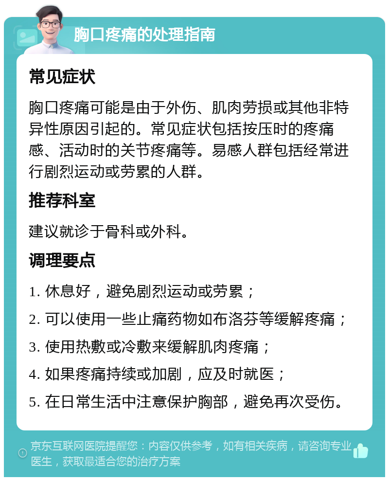 胸口疼痛的处理指南 常见症状 胸口疼痛可能是由于外伤、肌肉劳损或其他非特异性原因引起的。常见症状包括按压时的疼痛感、活动时的关节疼痛等。易感人群包括经常进行剧烈运动或劳累的人群。 推荐科室 建议就诊于骨科或外科。 调理要点 1. 休息好，避免剧烈运动或劳累； 2. 可以使用一些止痛药物如布洛芬等缓解疼痛； 3. 使用热敷或冷敷来缓解肌肉疼痛； 4. 如果疼痛持续或加剧，应及时就医； 5. 在日常生活中注意保护胸部，避免再次受伤。