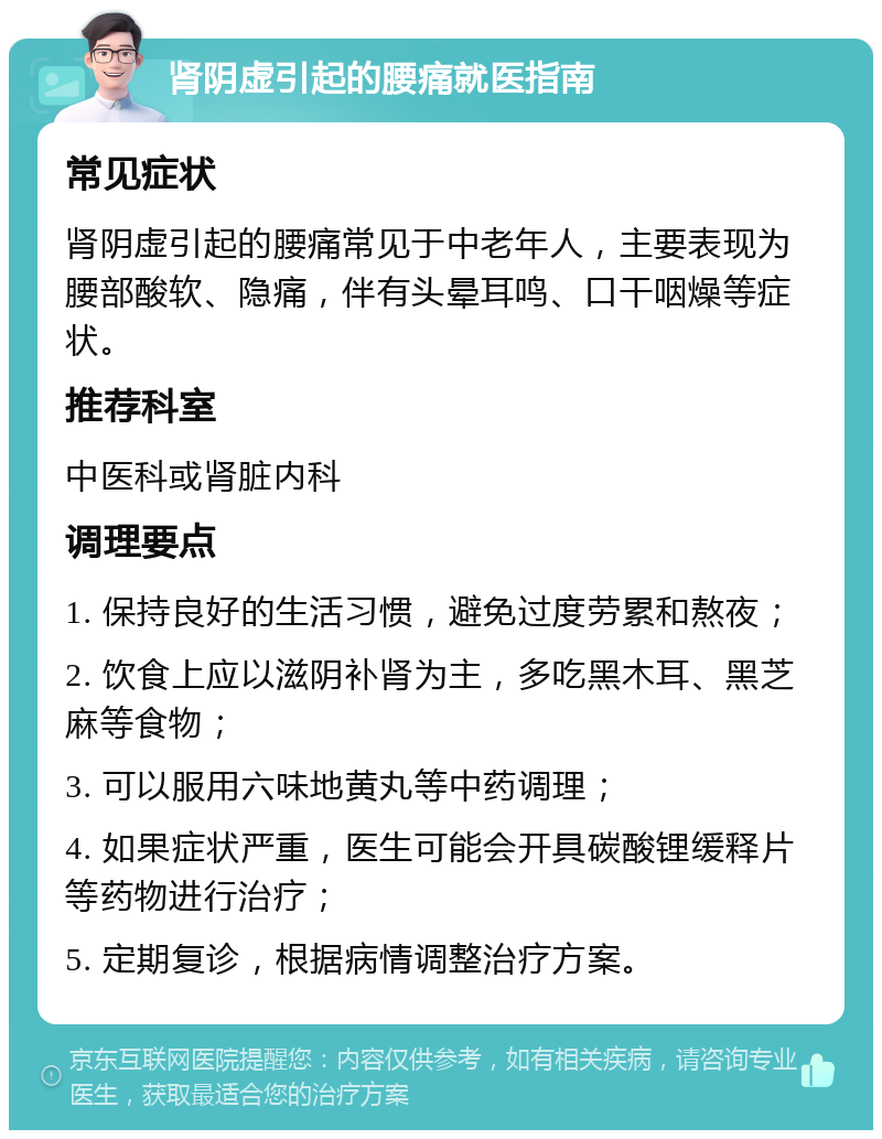 肾阴虚引起的腰痛就医指南 常见症状 肾阴虚引起的腰痛常见于中老年人，主要表现为腰部酸软、隐痛，伴有头晕耳鸣、口干咽燥等症状。 推荐科室 中医科或肾脏内科 调理要点 1. 保持良好的生活习惯，避免过度劳累和熬夜； 2. 饮食上应以滋阴补肾为主，多吃黑木耳、黑芝麻等食物； 3. 可以服用六味地黄丸等中药调理； 4. 如果症状严重，医生可能会开具碳酸锂缓释片等药物进行治疗； 5. 定期复诊，根据病情调整治疗方案。