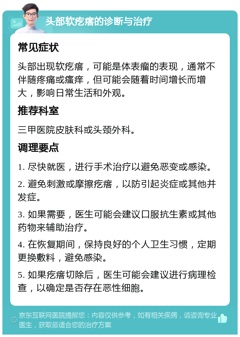 头部软疙瘩的诊断与治疗 常见症状 头部出现软疙瘩，可能是体表瘤的表现，通常不伴随疼痛或瘙痒，但可能会随着时间增长而增大，影响日常生活和外观。 推荐科室 三甲医院皮肤科或头颈外科。 调理要点 1. 尽快就医，进行手术治疗以避免恶变或感染。 2. 避免刺激或摩擦疙瘩，以防引起炎症或其他并发症。 3. 如果需要，医生可能会建议口服抗生素或其他药物来辅助治疗。 4. 在恢复期间，保持良好的个人卫生习惯，定期更换敷料，避免感染。 5. 如果疙瘩切除后，医生可能会建议进行病理检查，以确定是否存在恶性细胞。