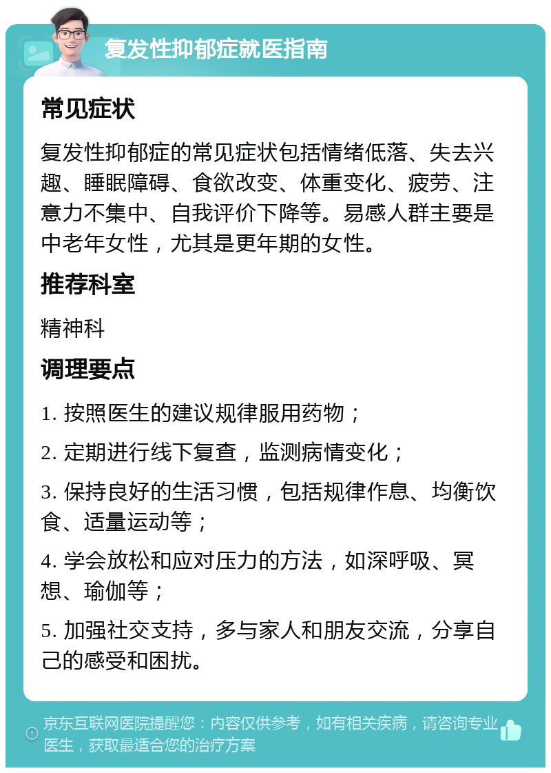 复发性抑郁症就医指南 常见症状 复发性抑郁症的常见症状包括情绪低落、失去兴趣、睡眠障碍、食欲改变、体重变化、疲劳、注意力不集中、自我评价下降等。易感人群主要是中老年女性，尤其是更年期的女性。 推荐科室 精神科 调理要点 1. 按照医生的建议规律服用药物； 2. 定期进行线下复查，监测病情变化； 3. 保持良好的生活习惯，包括规律作息、均衡饮食、适量运动等； 4. 学会放松和应对压力的方法，如深呼吸、冥想、瑜伽等； 5. 加强社交支持，多与家人和朋友交流，分享自己的感受和困扰。