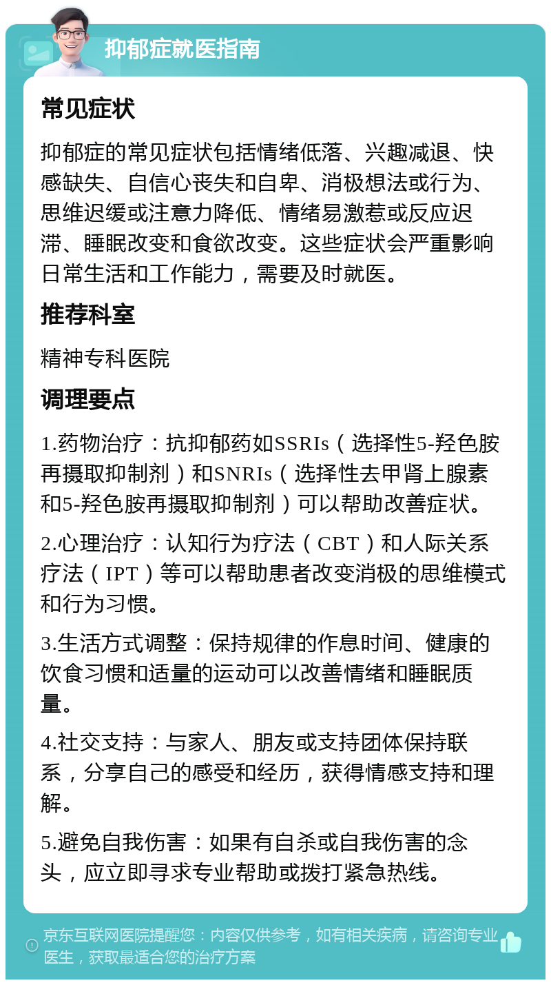 抑郁症就医指南 常见症状 抑郁症的常见症状包括情绪低落、兴趣减退、快感缺失、自信心丧失和自卑、消极想法或行为、思维迟缓或注意力降低、情绪易激惹或反应迟滞、睡眠改变和食欲改变。这些症状会严重影响日常生活和工作能力，需要及时就医。 推荐科室 精神专科医院 调理要点 1.药物治疗：抗抑郁药如SSRIs（选择性5-羟色胺再摄取抑制剂）和SNRIs（选择性去甲肾上腺素和5-羟色胺再摄取抑制剂）可以帮助改善症状。 2.心理治疗：认知行为疗法（CBT）和人际关系疗法（IPT）等可以帮助患者改变消极的思维模式和行为习惯。 3.生活方式调整：保持规律的作息时间、健康的饮食习惯和适量的运动可以改善情绪和睡眠质量。 4.社交支持：与家人、朋友或支持团体保持联系，分享自己的感受和经历，获得情感支持和理解。 5.避免自我伤害：如果有自杀或自我伤害的念头，应立即寻求专业帮助或拨打紧急热线。