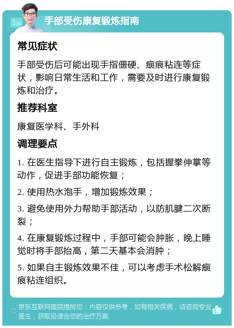 手部受伤康复锻炼指南 常见症状 手部受伤后可能出现手指僵硬、癍痕粘连等症状，影响日常生活和工作，需要及时进行康复锻炼和治疗。 推荐科室 康复医学科、手外科 调理要点 1. 在医生指导下进行自主锻炼，包括握拳伸掌等动作，促进手部功能恢复； 2. 使用热水泡手，增加锻炼效果； 3. 避免使用外力帮助手部活动，以防肌腱二次断裂； 4. 在康复锻炼过程中，手部可能会肿胀，晚上睡觉时将手部抬高，第二天基本会消肿； 5. 如果自主锻炼效果不佳，可以考虑手术松解癍痕粘连组织。