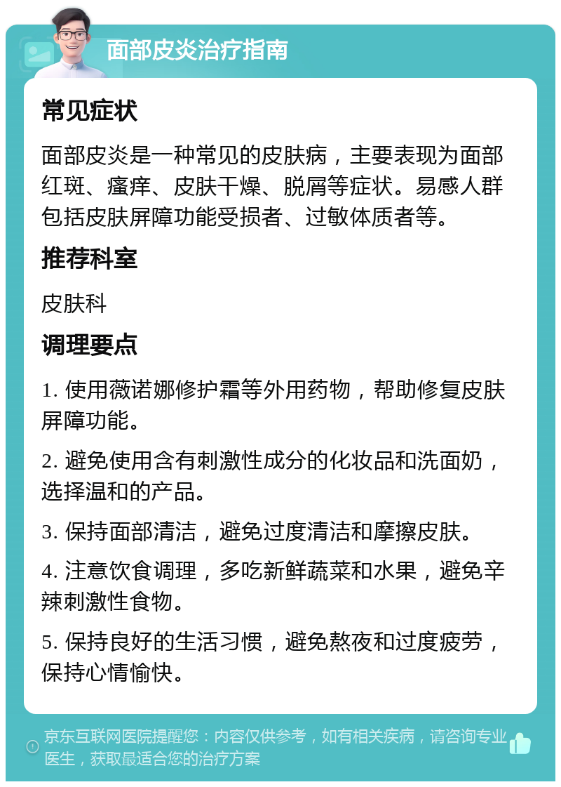 面部皮炎治疗指南 常见症状 面部皮炎是一种常见的皮肤病，主要表现为面部红斑、瘙痒、皮肤干燥、脱屑等症状。易感人群包括皮肤屏障功能受损者、过敏体质者等。 推荐科室 皮肤科 调理要点 1. 使用薇诺娜修护霜等外用药物，帮助修复皮肤屏障功能。 2. 避免使用含有刺激性成分的化妆品和洗面奶，选择温和的产品。 3. 保持面部清洁，避免过度清洁和摩擦皮肤。 4. 注意饮食调理，多吃新鲜蔬菜和水果，避免辛辣刺激性食物。 5. 保持良好的生活习惯，避免熬夜和过度疲劳，保持心情愉快。