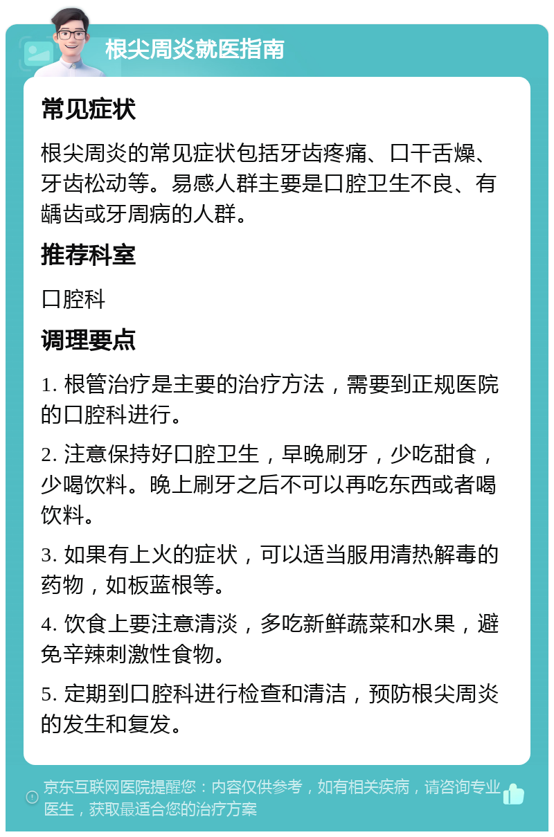 根尖周炎就医指南 常见症状 根尖周炎的常见症状包括牙齿疼痛、口干舌燥、牙齿松动等。易感人群主要是口腔卫生不良、有龋齿或牙周病的人群。 推荐科室 口腔科 调理要点 1. 根管治疗是主要的治疗方法，需要到正规医院的口腔科进行。 2. 注意保持好口腔卫生，早晚刷牙，少吃甜食，少喝饮料。晚上刷牙之后不可以再吃东西或者喝饮料。 3. 如果有上火的症状，可以适当服用清热解毒的药物，如板蓝根等。 4. 饮食上要注意清淡，多吃新鲜蔬菜和水果，避免辛辣刺激性食物。 5. 定期到口腔科进行检查和清洁，预防根尖周炎的发生和复发。