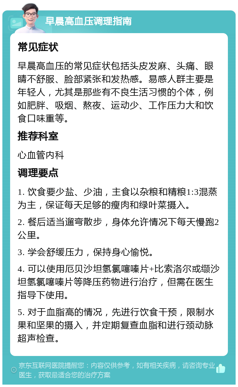 早晨高血压调理指南 常见症状 早晨高血压的常见症状包括头皮发麻、头痛、眼睛不舒服、脸部紧张和发热感。易感人群主要是年轻人，尤其是那些有不良生活习惯的个体，例如肥胖、吸烟、熬夜、运动少、工作压力大和饮食口味重等。 推荐科室 心血管内科 调理要点 1. 饮食要少盐、少油，主食以杂粮和精粮1:3混蒸为主，保证每天足够的瘦肉和绿叶菜摄入。 2. 餐后适当遛弯散步，身体允许情况下每天慢跑2公里。 3. 学会舒缓压力，保持身心愉悦。 4. 可以使用厄贝沙坦氢氯噻嗪片+比索洛尔或缬沙坦氢氯噻嗪片等降压药物进行治疗，但需在医生指导下使用。 5. 对于血脂高的情况，先进行饮食干预，限制水果和坚果的摄入，并定期复查血脂和进行颈动脉超声检查。