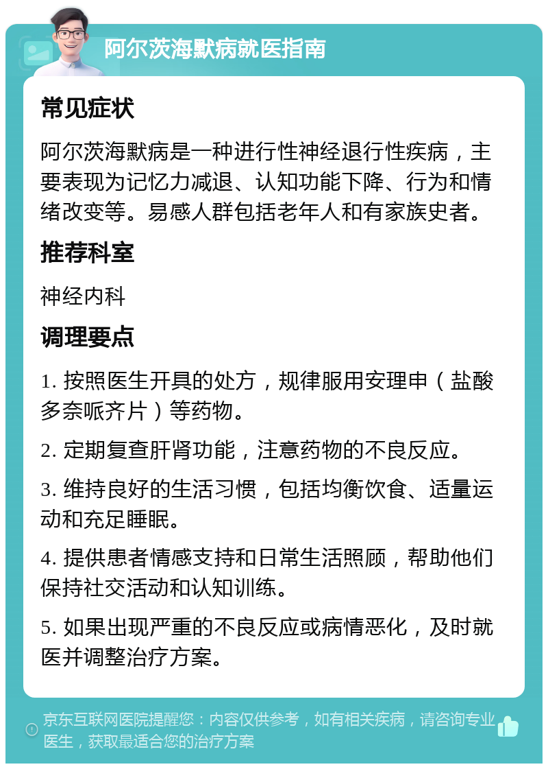 阿尔茨海默病就医指南 常见症状 阿尔茨海默病是一种进行性神经退行性疾病，主要表现为记忆力减退、认知功能下降、行为和情绪改变等。易感人群包括老年人和有家族史者。 推荐科室 神经内科 调理要点 1. 按照医生开具的处方，规律服用安理申（盐酸多奈哌齐片）等药物。 2. 定期复查肝肾功能，注意药物的不良反应。 3. 维持良好的生活习惯，包括均衡饮食、适量运动和充足睡眠。 4. 提供患者情感支持和日常生活照顾，帮助他们保持社交活动和认知训练。 5. 如果出现严重的不良反应或病情恶化，及时就医并调整治疗方案。